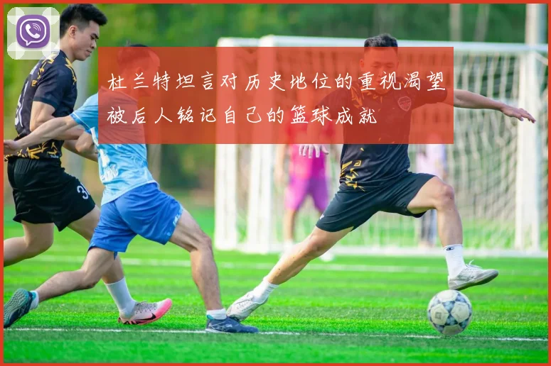 杜兰特坦言对历史地位的重视渴望被后人铭记自己的篮球成就