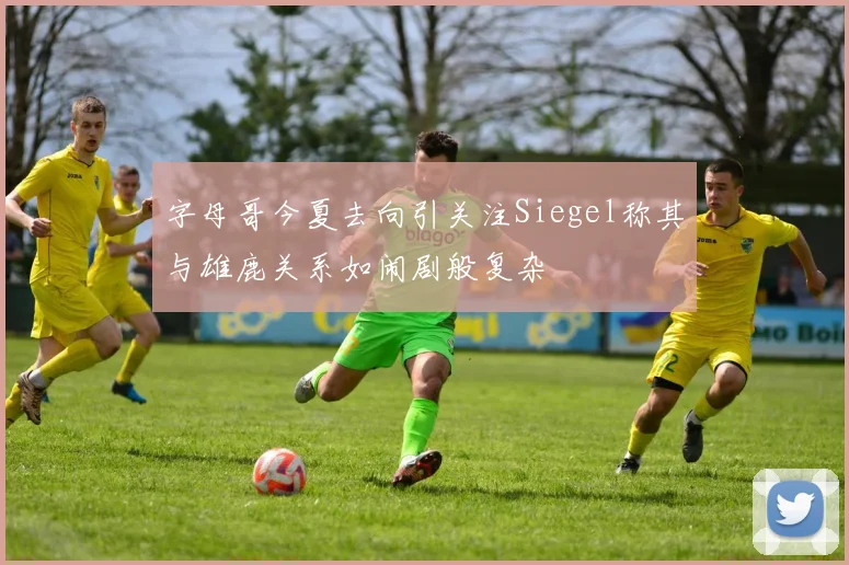 字母哥今夏去向引关注Siegel称其与雄鹿关系如闹剧般复杂