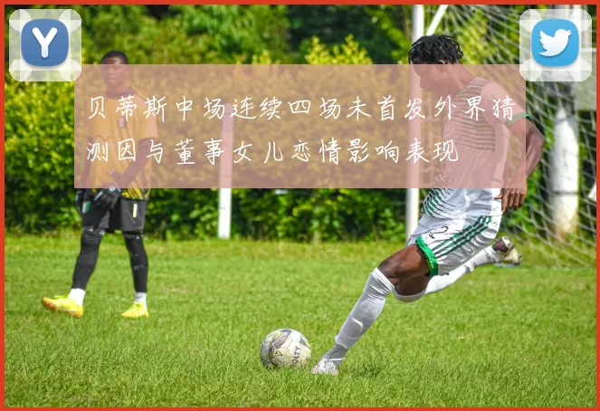 贝蒂斯中场连续四场未首发外界猜测因与董事女儿恋情影响表现