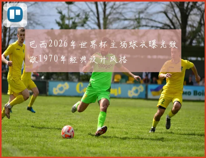 巴西2026年世界杯主场球衣曝光致敬1970年经典设计风格