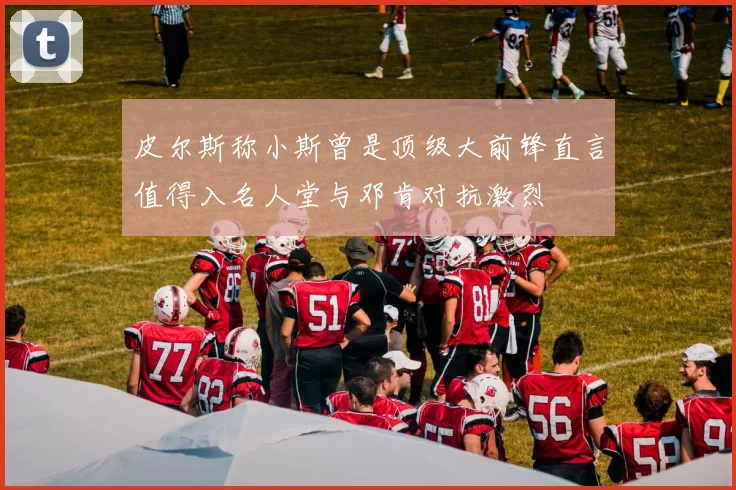 皮尔斯称小斯曾是顶级大前锋直言值得入名人堂与邓肯对抗激烈