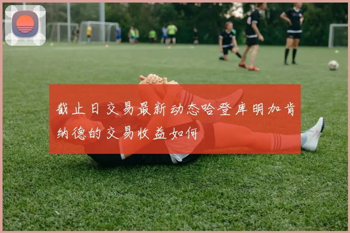 截止日交易最新动态哈登库明加肯纳德的交易收益如何