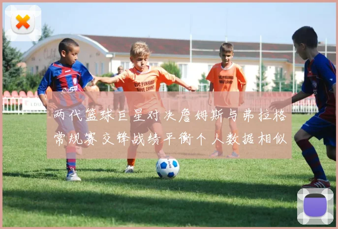 两代篮球巨星对决詹姆斯与弗拉格常规赛交锋战绩平衡个人数据相似