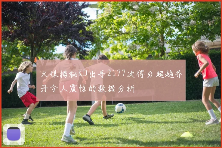火媒揭秘KD出手2177次得分超越乔丹令人震惊的数据分析
