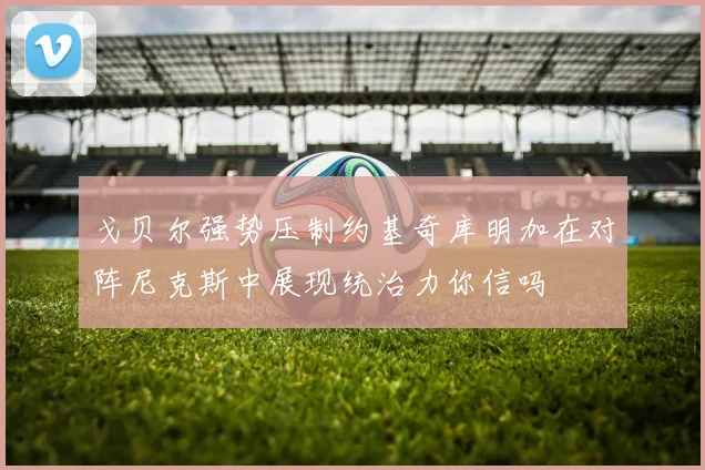戈贝尔强势压制约基奇库明加在对阵尼克斯中展现统治力你信吗