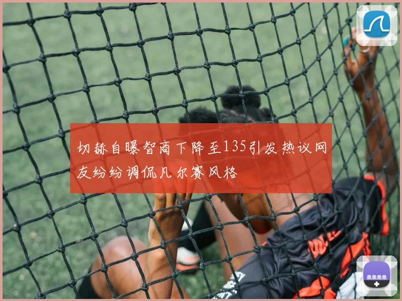 切赫自曝智商下降至135引发热议网友纷纷调侃凡尔赛风格