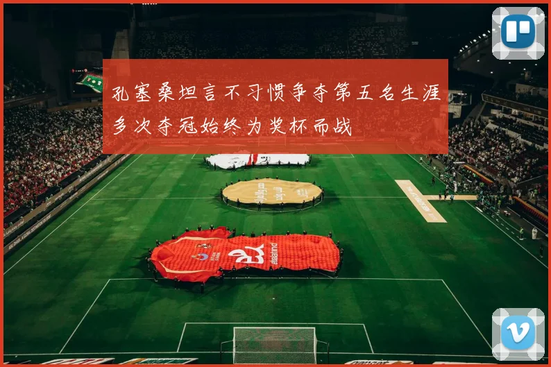 孔塞桑坦言不习惯争夺第五名生涯多次夺冠始终为奖杯而战
