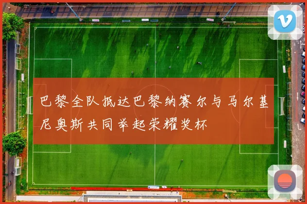 巴黎全队抵达巴黎纳赛尔与马尔基尼奥斯共同举起荣耀奖杯