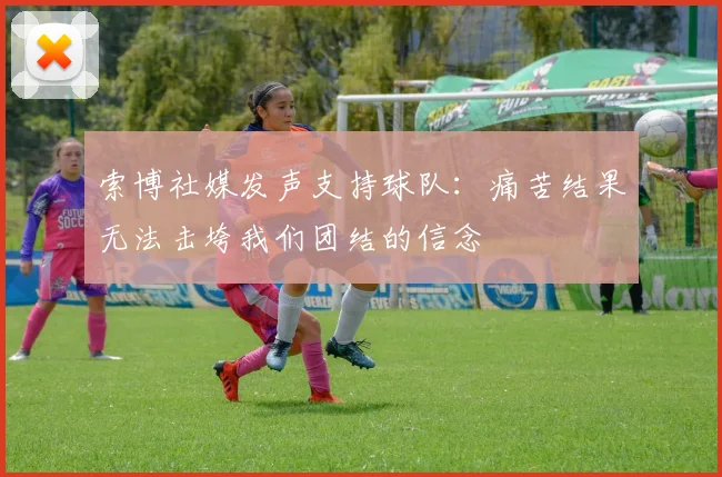 索博社媒发声支持球队：痛苦结果无法击垮我们团结的信念