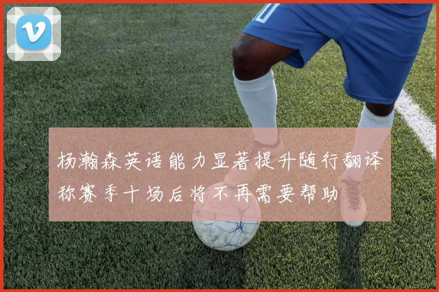 杨瀚森英语能力显著提升随行翻译称赛季十场后将不再需要帮助