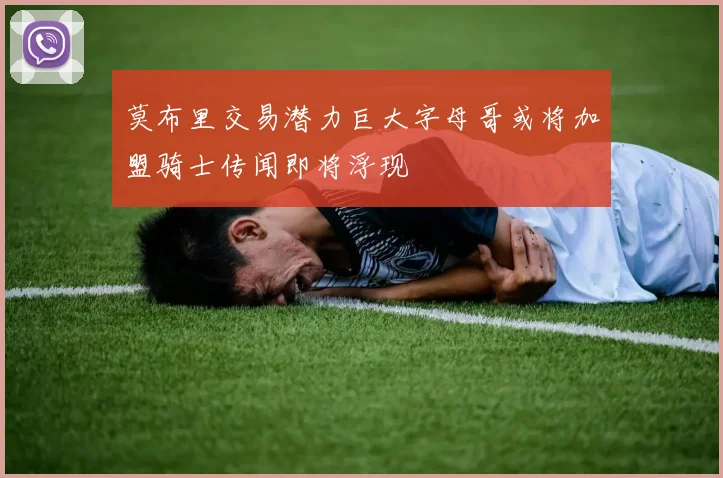 莫布里交易潜力巨大字母哥或将加盟骑士传闻即将浮现