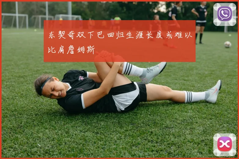 东契奇双下巴回归生涯长度或难以比肩詹姆斯