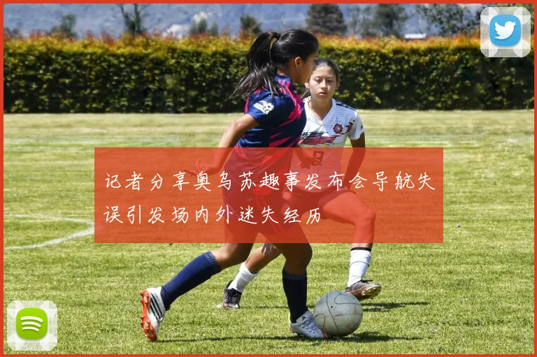 记者分享奥乌苏趣事发布会导航失误引发场内外迷失经历