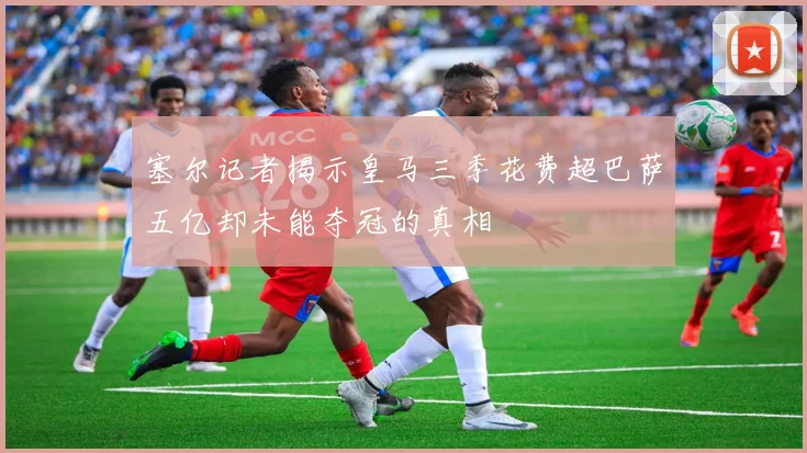 塞尔记者揭示皇马三季花费超巴萨五亿却未能夺冠的真相