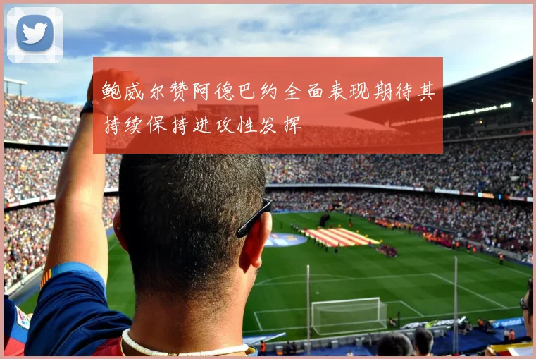 鲍威尔赞阿德巴约全面表现期待其持续保持进攻性发挥