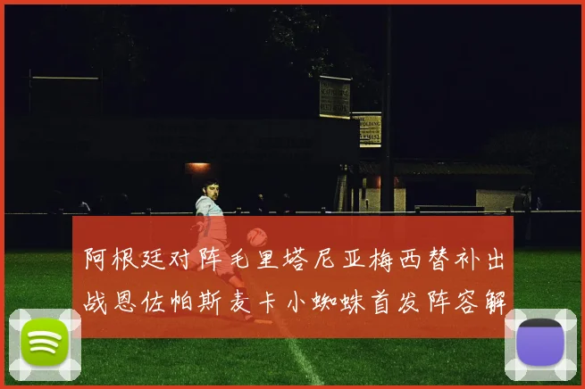 阿根廷对阵毛里塔尼亚梅西替补出战恩佐帕斯麦卡小蜘蛛首发阵容解析
