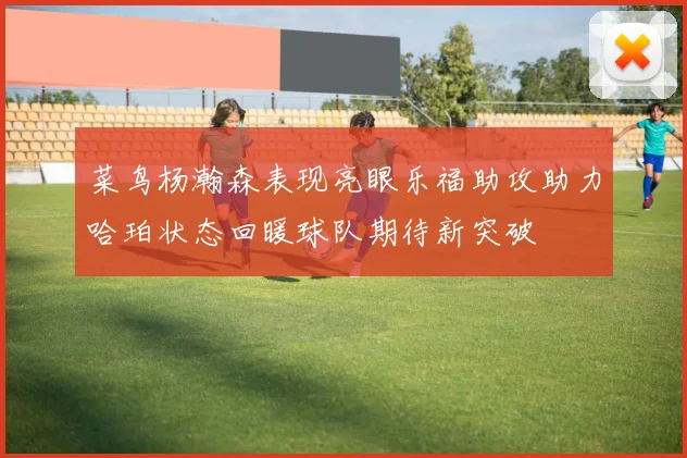 菜鸟杨瀚森表现亮眼乐福助攻助力哈珀状态回暖球队期待新突破