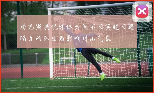 特巴斯调侃媒体为何不问英超问题暗示两队出局影响讨论气氛
