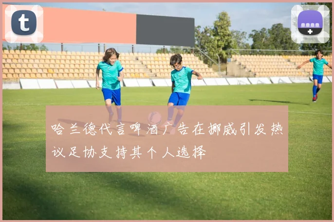 哈兰德代言啤酒广告在挪威引发热议足协支持其个人选择