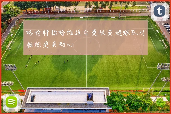 略伦特称哈维适合曼联英超球队对教练更具耐心