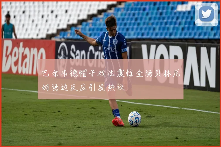 巴尔韦德帽子戏法震惊全场贝林厄姆场边反应引发热议