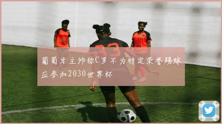 葡萄牙主帅称C罗不为特定荣誉踢球应参加2030世界杯