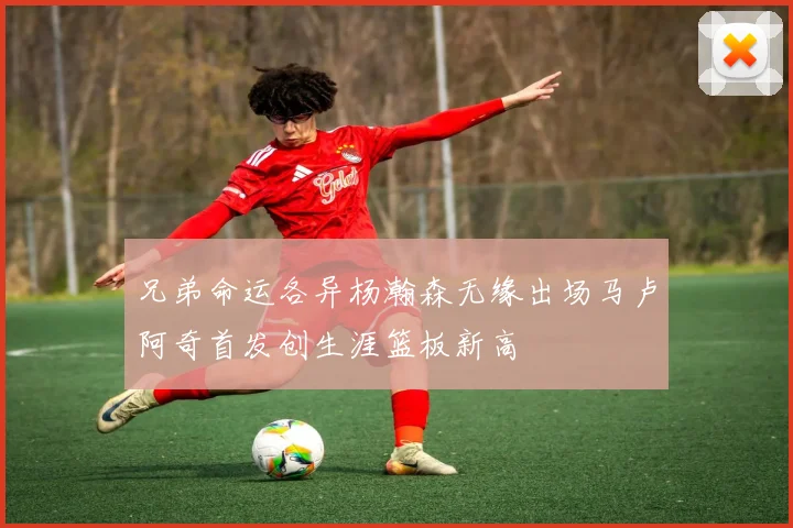 兄弟命运各异杨瀚森无缘出场马卢阿奇首发创生涯篮板新高