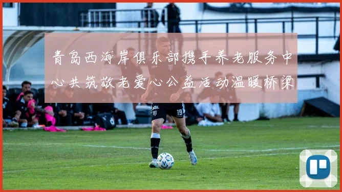 青岛西海岸俱乐部携手养老服务中心共筑敬老爱心公益活动温暖桥梁