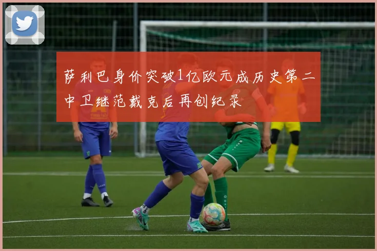 萨利巴身价突破1亿欧元成历史第二中卫继范戴克后再创纪录