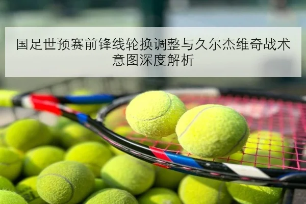 国足世预赛前锋线轮换调整与久尔杰维奇战术意图深度解析