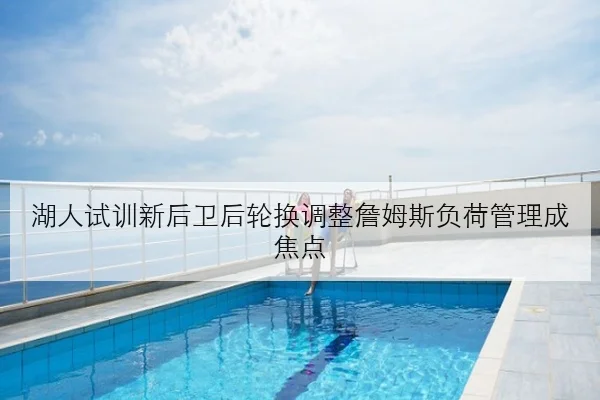 湖人试训新后卫后轮换调整詹姆斯负荷管理成焦点
